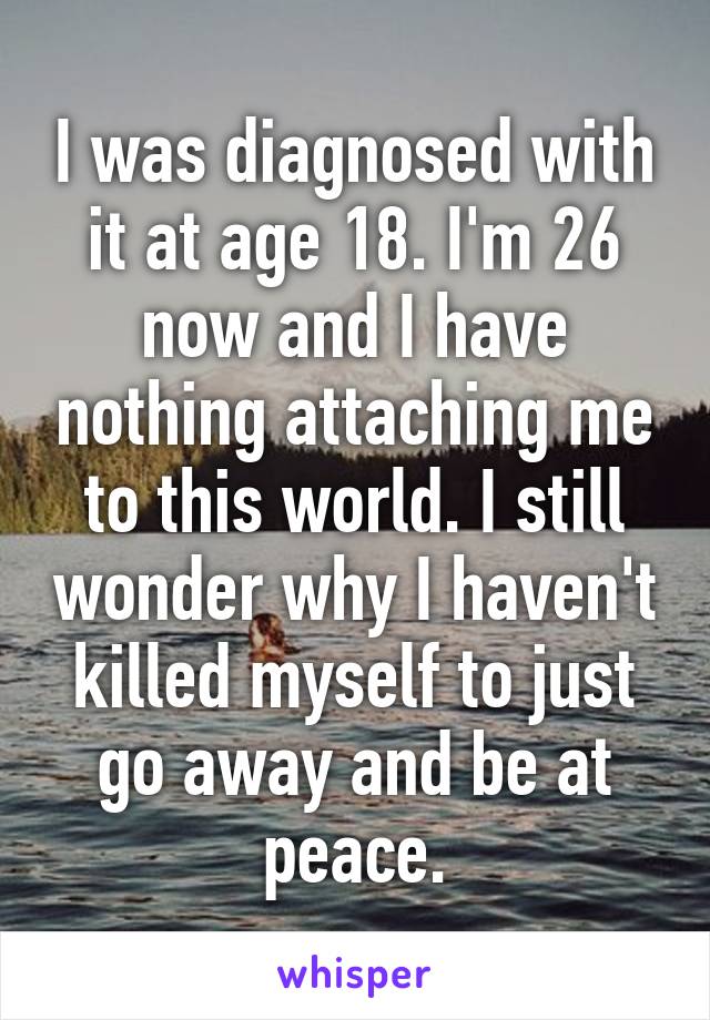 I was diagnosed with it at age 18. I'm 26 now and I have nothing attaching me to this world. I still wonder why I haven't killed myself to just go away and be at peace.