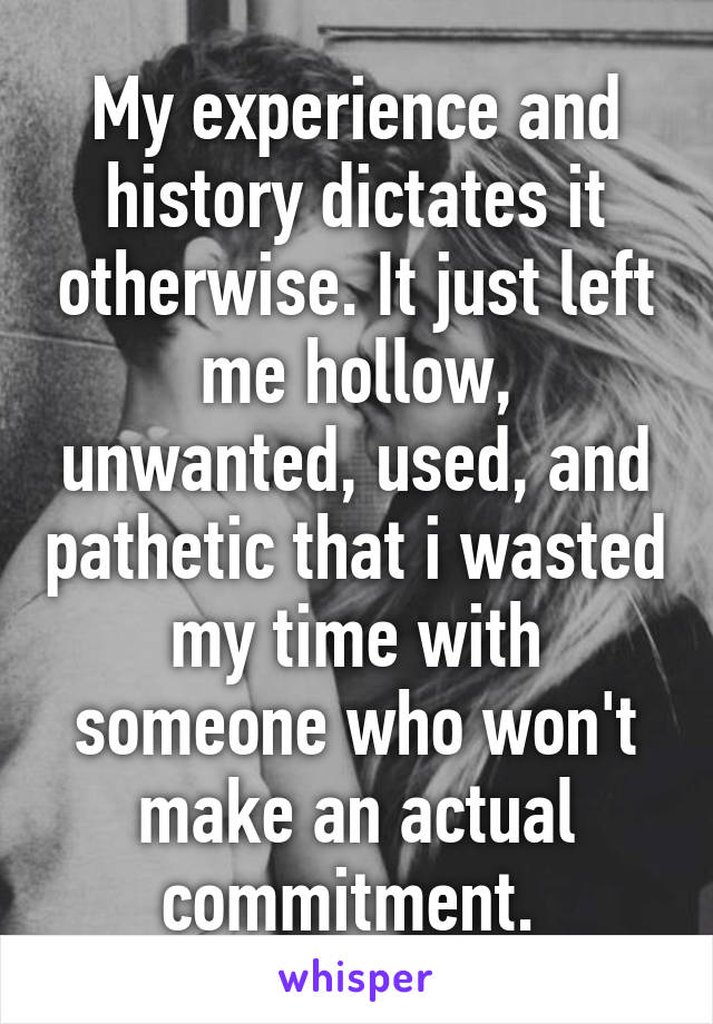 My experience and history dictates it otherwise. It just left me hollow, unwanted, used, and pathetic that i wasted my time with someone who won't make an actual commitment. 