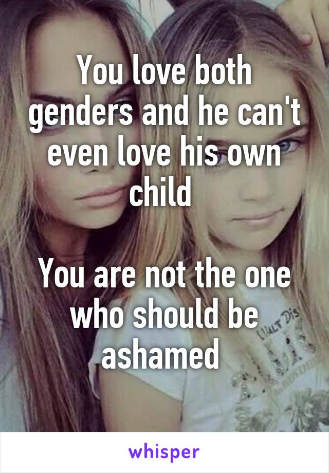 You love both genders and he can't even love his own child 

You are not the one who should be ashamed 
