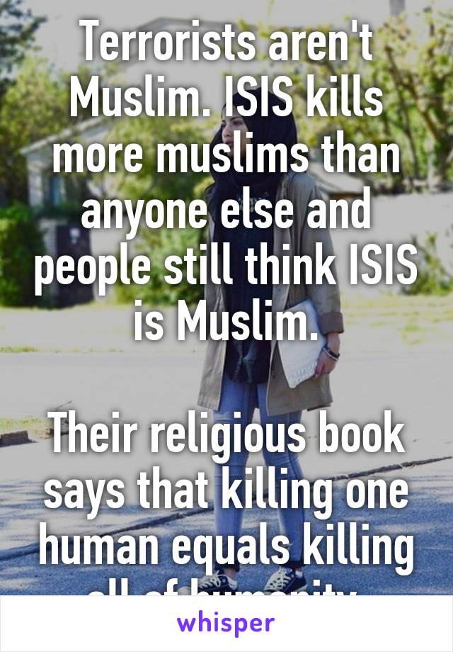 Terrorists aren't Muslim. ISIS kills more muslims than anyone else and people still think ISIS is Muslim.

Their religious book says that killing one human equals killing all of humanity.