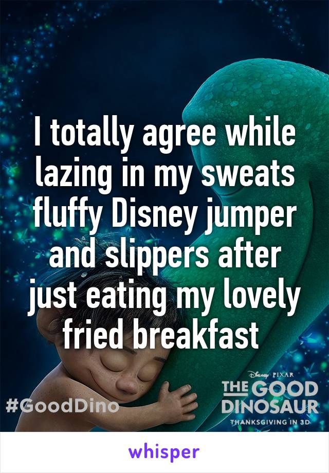 I totally agree while lazing in my sweats fluffy Disney jumper and slippers after just eating my lovely fried breakfast 