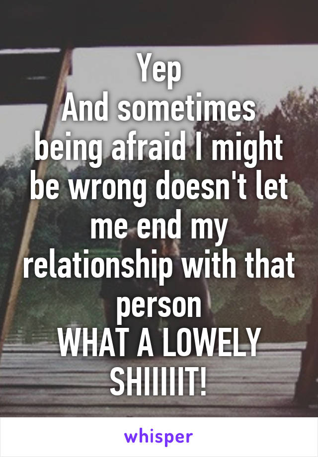 Yep
And sometimes being afraid I might be wrong doesn't let me end my relationship with that person
WHAT A LOWELY SHIIIIIT!