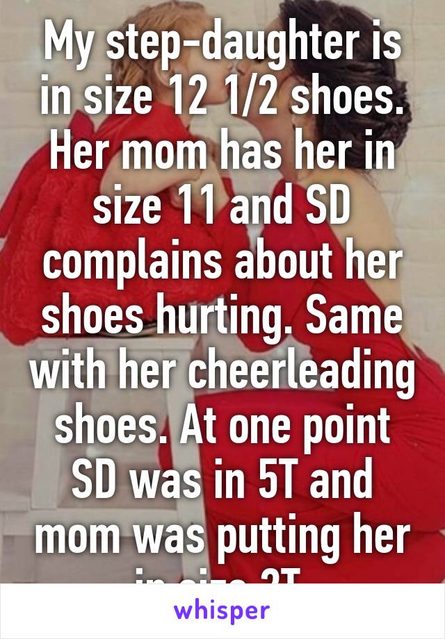 My step-daughter is in size 12 1/2 shoes. Her mom has her in size 11 and SD complains about her shoes hurting. Same with her cheerleading shoes. At one point SD was in 5T and mom was putting her in size 2T 