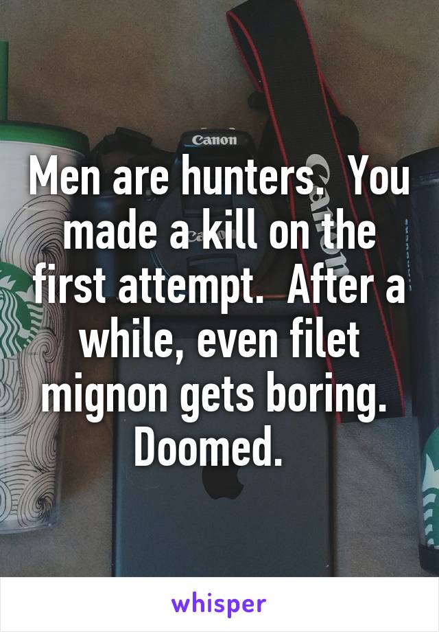 Men are hunters.  You made a kill on the first attempt.  After a while, even filet mignon gets boring.  Doomed.  