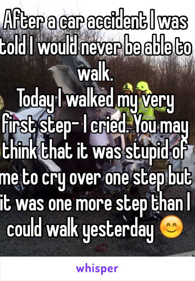 After a car accident I was told I would never be able to walk. 
Today I walked my very first step- I cried. You may think that it was stupid of me to cry over one step but it was one more step than I could walk yesterday 😊