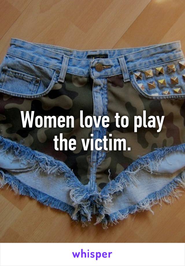 Women love to play the victim.