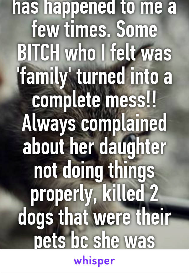 Ughh unfortunately it has happened to me a few times. Some BITCH who I felt was 'family' turned into a complete mess!! Always complained about her daughter not doing things properly, killed 2 dogs that were their pets bc she was immature inconsiderate..... 