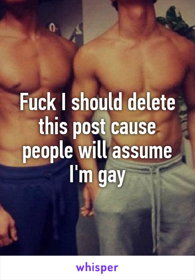 Fuck I should delete this post cause people will assume I'm gay