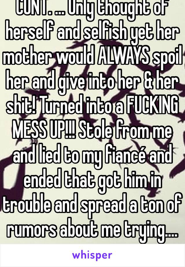 CONT. ... Only thought of herself and selfish yet her mother would ALWAYS spoil her and give into her & her shit! Turned into a FUCKING MESS UP!!! Stole from me and lied to my fiancé and ended that got him in trouble and spread a ton of rumors about me trying....