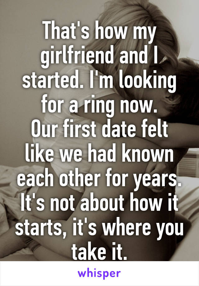 That's how my girlfriend and I started. I'm looking for a ring now.
Our first date felt like we had known each other for years.
It's not about how it starts, it's where you take it.