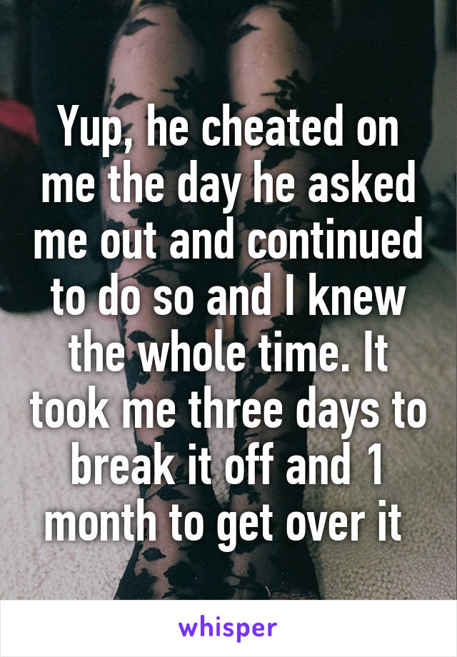 Yup, he cheated on me the day he asked me out and continued to do so and I knew the whole time. It took me three days to break it off and 1 month to get over it 