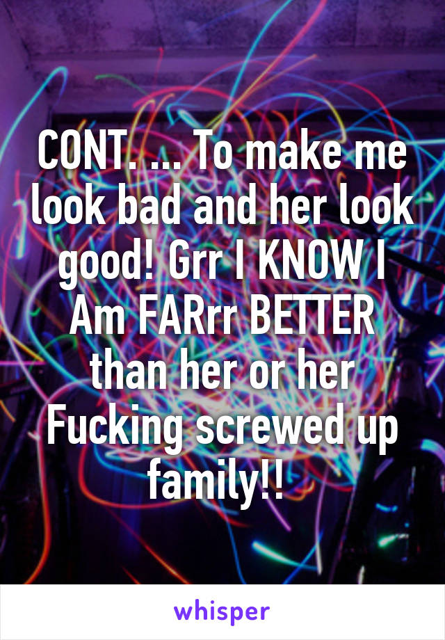 CONT. ... To make me look bad and her look good! Grr I KNOW I Am FARrr BETTER than her or her Fucking screwed up family!! 