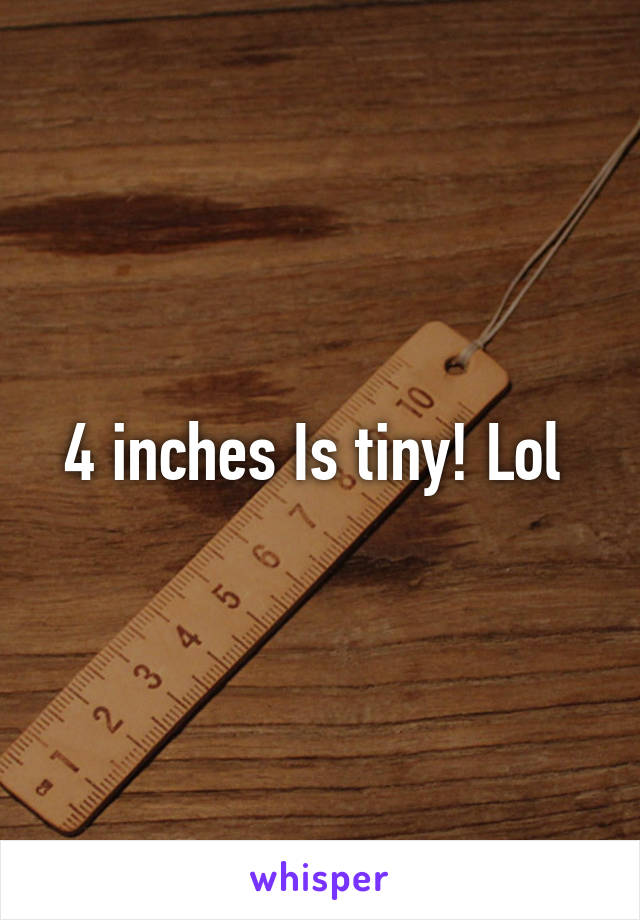 4 inches Is tiny! Lol 