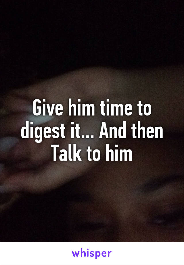 Give him time to digest it... And then Talk to him