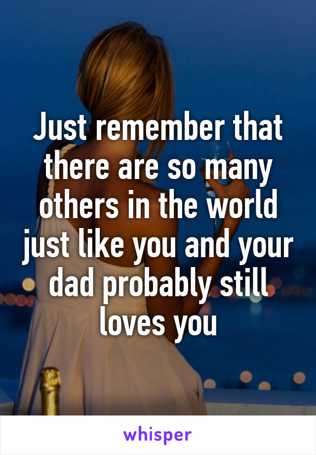 Just remember that there are so many others in the world just like you and your dad probably still loves you