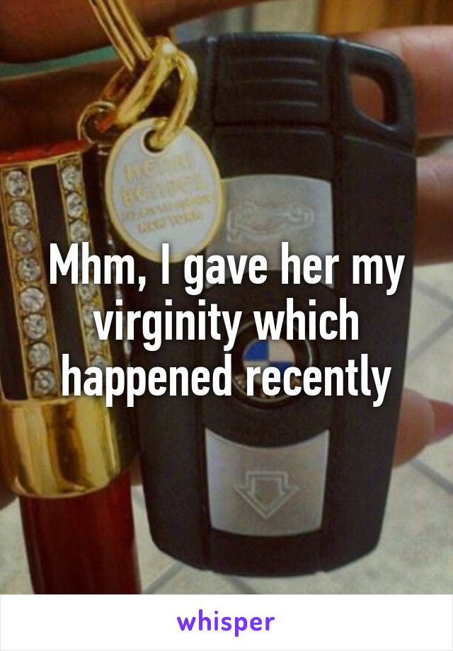 Mhm, I gave her my virginity which happened recently