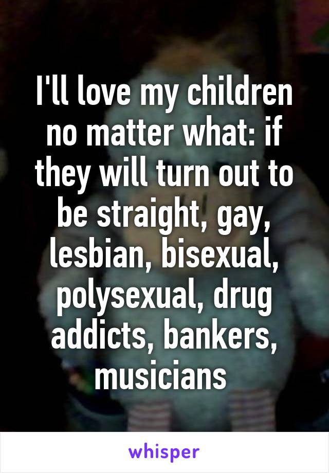 I'll love my children no matter what: if they will turn out to be straight, gay, lesbian, bisexual, polysexual, drug addicts, bankers, musicians 