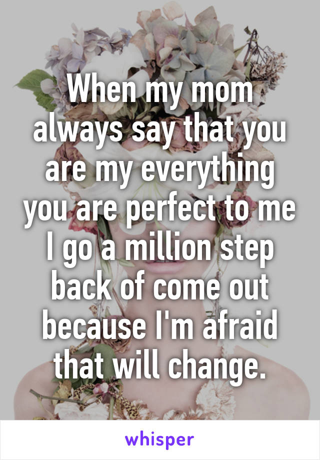 When my mom always say that you are my everything you are perfect to me I go a million step back of come out because I'm afraid that will change.