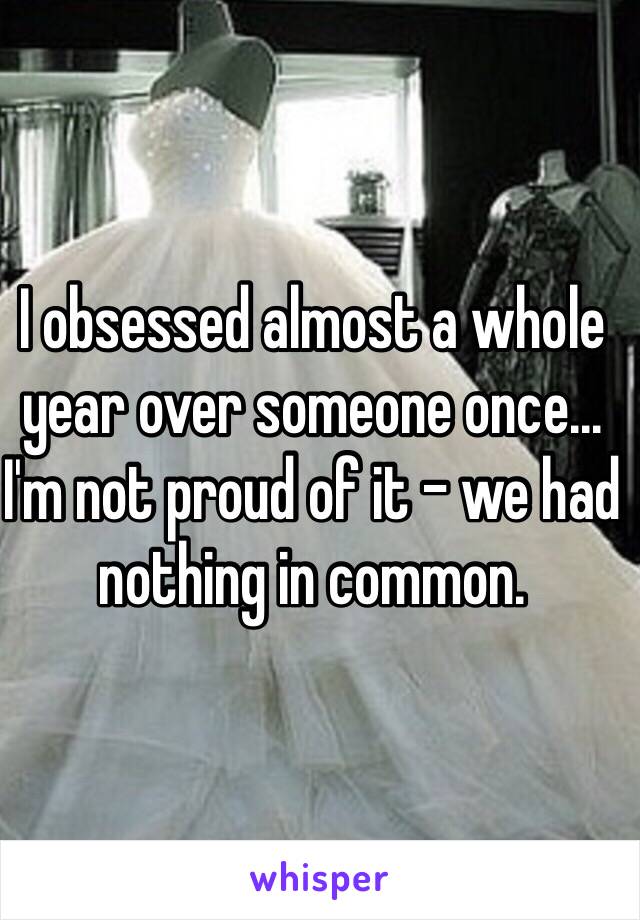 I obsessed almost a whole year over someone once... I'm not proud of it - we had nothing in common. 