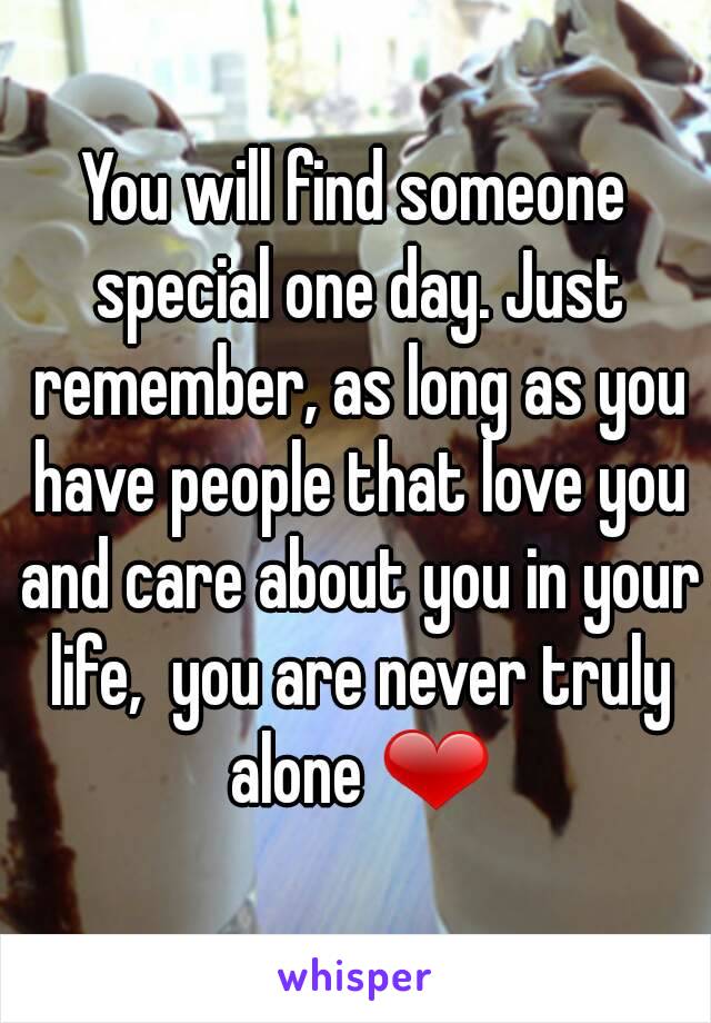 You will find someone special one day. Just remember, as long as you have people that love you and care about you in your life,  you are never truly alone ❤