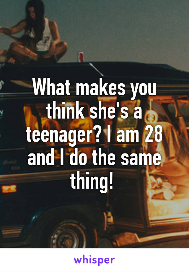 What makes you think she's a teenager? I am 28 and I do the same thing! 