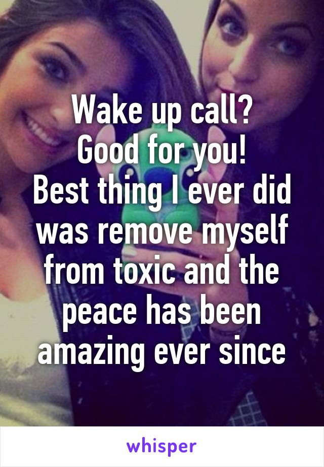 Wake up call?
Good for you!
Best thing I ever did was remove myself from toxic and the peace has been amazing ever since