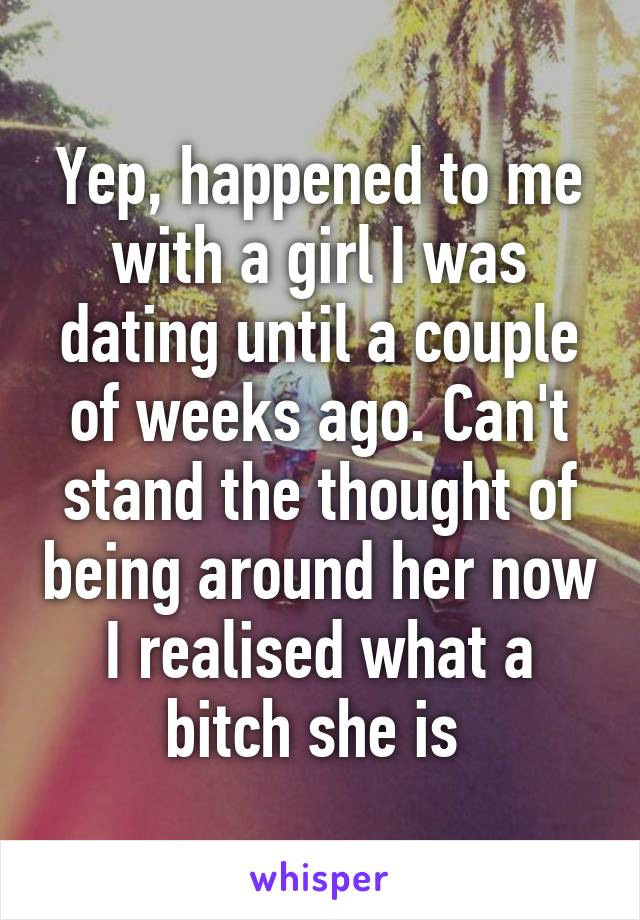 Yep, happened to me with a girl I was dating until a couple of weeks ago. Can't stand the thought of being around her now I realised what a bitch she is 