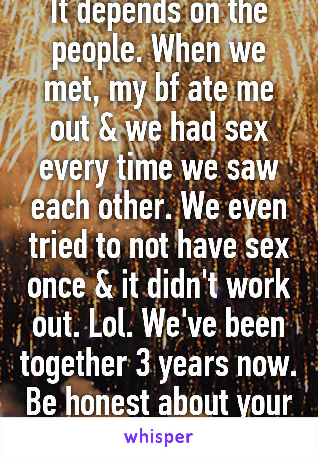 It depends on the people. When we met, my bf ate me out & we had sex every time we saw each other. We even tried to not have sex once & it didn't work out. Lol. We've been together 3 years now. Be honest about your feelings.