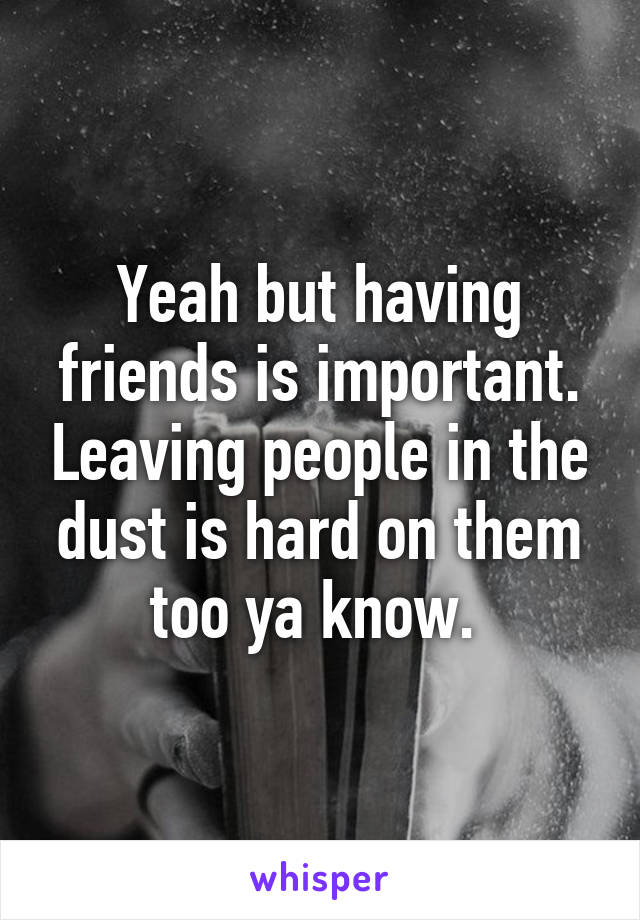 Yeah but having friends is important. Leaving people in the dust is hard on them too ya know. 