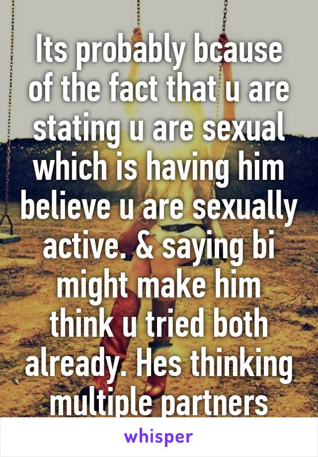 Its probably bcause of the fact that u are stating u are sexual which is having him believe u are sexually active. & saying bi might make him think u tried both already. Hes thinking multiple partners