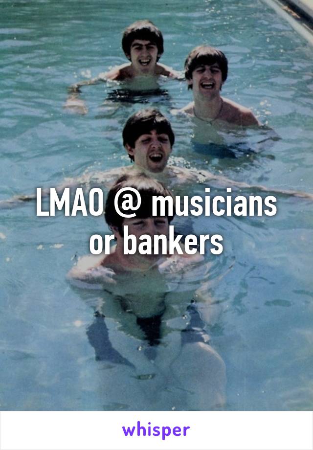 LMAO @ musicians or bankers