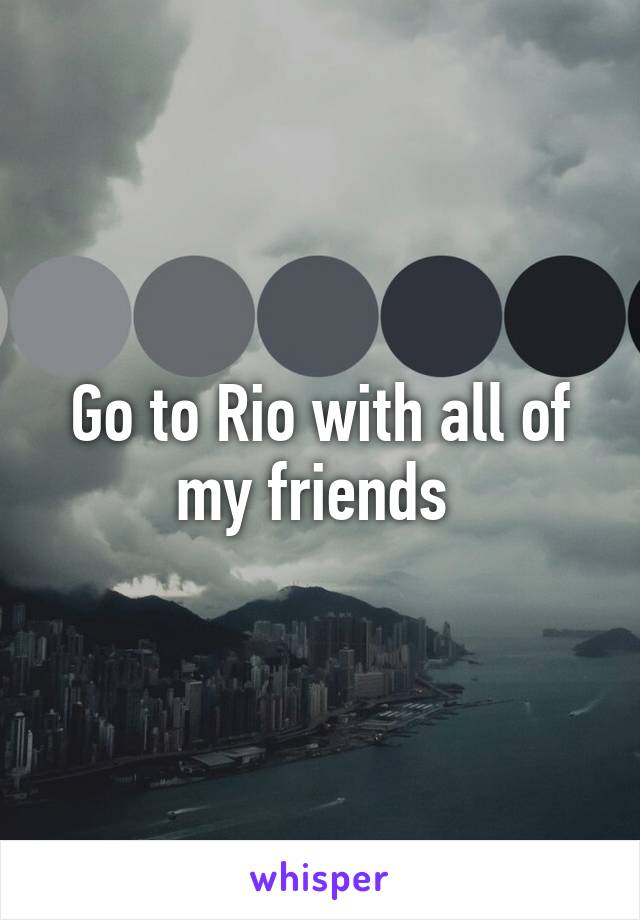 Go to Rio with all of my friends 