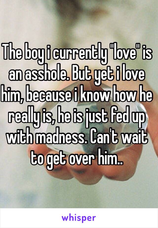 The boy i currently "love" is an asshole. But yet i love him, because i know how he really is, he is just fed up with madness. Can't wait to get over him..