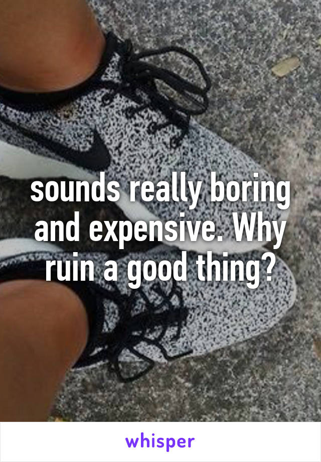 sounds really boring and expensive. Why ruin a good thing?