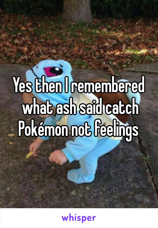 Yes then I remembered what ash said catch Pokémon not feelings 