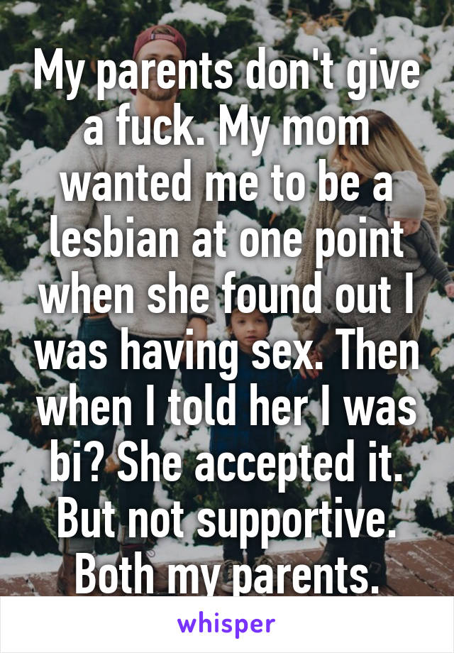 My parents don't give a fuck. My mom wanted me to be a lesbian at one point when she found out I was having sex. Then when I told her I was bi? She accepted it. But not supportive. Both my parents.