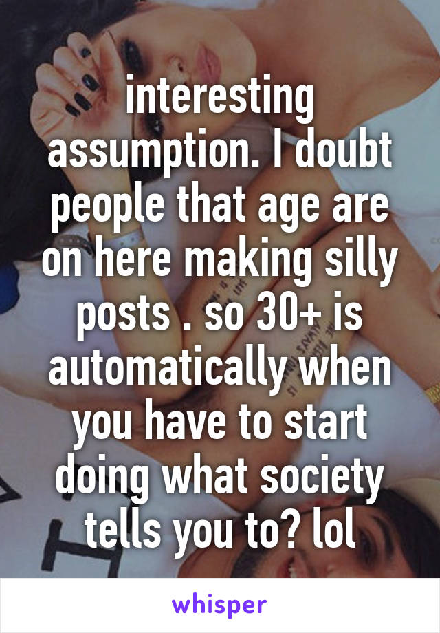 interesting assumption. I doubt people that age are on here making silly posts . so 30+ is automatically when you have to start doing what society tells you to? lol