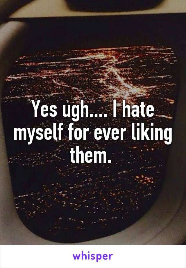 Yes ugh.... I hate myself for ever liking them. 