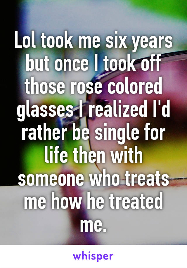 Lol took me six years but once I took off those rose colored glasses I realized I'd rather be single for life then with someone who treats me how he treated me.