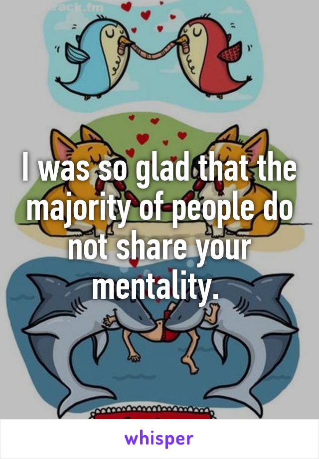 I was so glad that the majority of people do not share your mentality. 