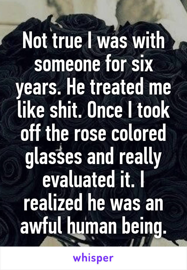 Not true I was with someone for six years. He treated me like shit. Once I took off the rose colored glasses and really evaluated it. I realized he was an awful human being.