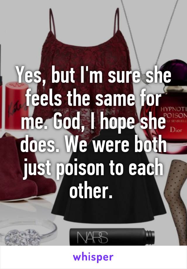 Yes, but I'm sure she feels the same for me. God, I hope she does. We were both just poison to each other. 