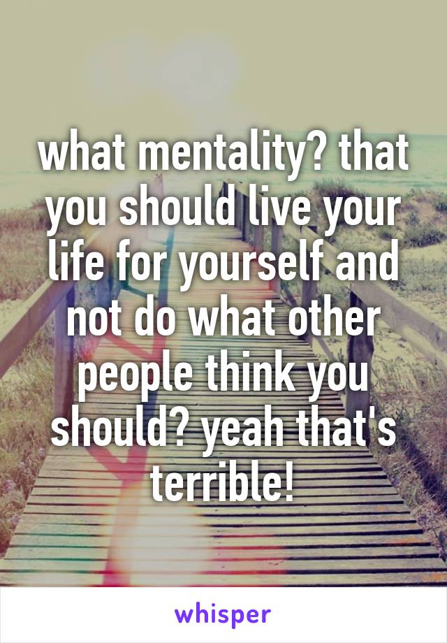 what mentality? that you should live your life for yourself and not do what other people think you should? yeah that's terrible!