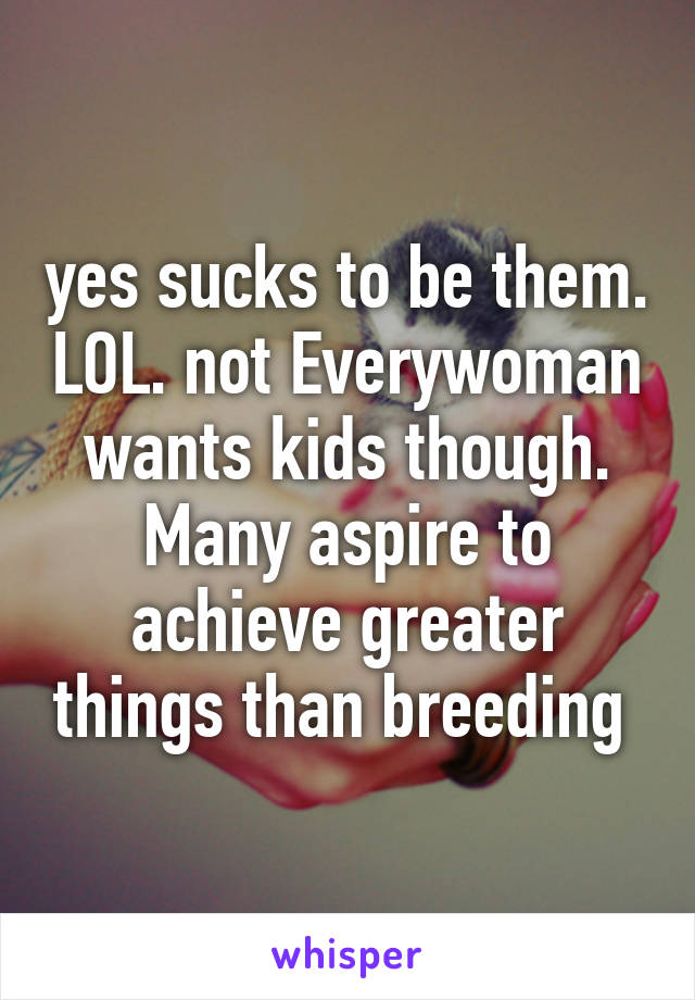 yes sucks to be them. LOL. not Everywoman wants kids though. Many aspire to achieve greater things than breeding 