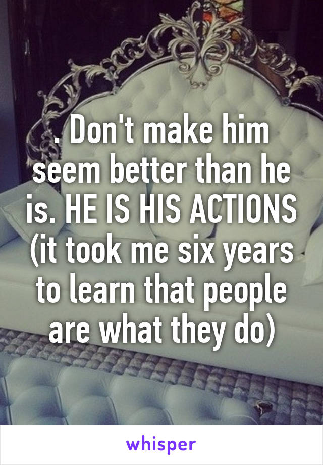 . Don't make him seem better than he is. HE IS HIS ACTIONS (it took me six years to learn that people are what they do)