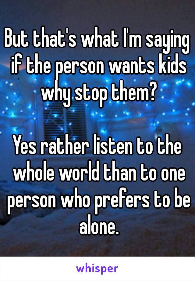 But that's what I'm saying if the person wants kids why stop them?

Yes rather listen to the whole world than to one person who prefers to be alone.