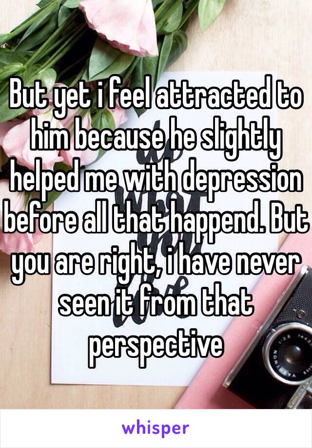 But yet i feel attracted to him because he slightly helped me with depression before all that happend. But you are right, i have never seen it from that perspective