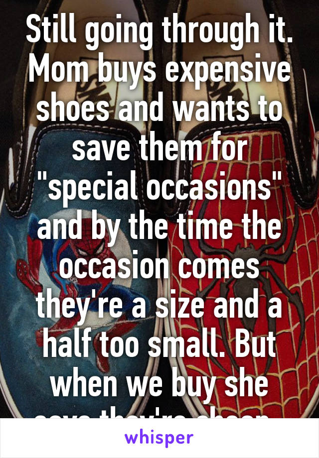 Still going through it. Mom buys expensive shoes and wants to save them for "special occasions" and by the time the occasion comes they're a size and a half too small. But when we buy she says they're cheap. 