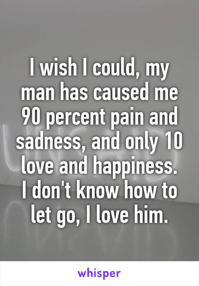 I wish I could, my man has caused me 90 percent pain and sadness, and only 10 love and happiness.
I don't know how to let go, I love him.