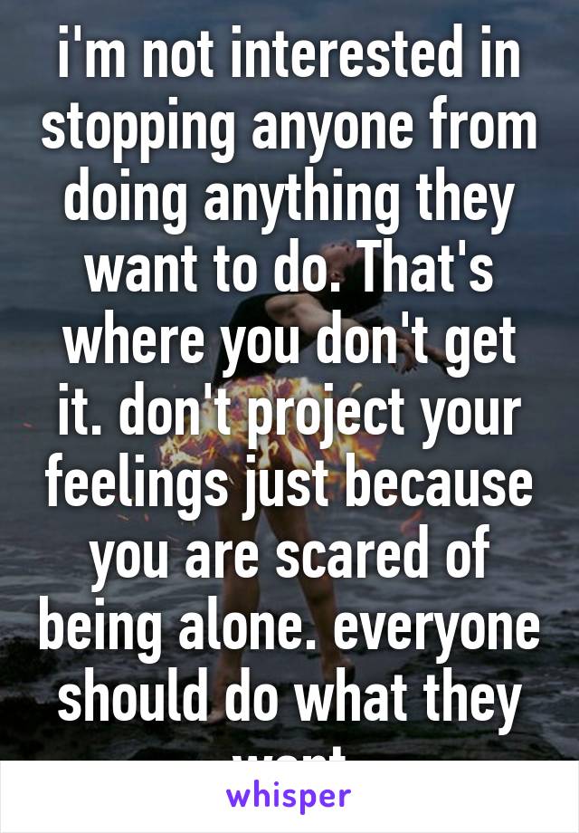 i'm not interested in stopping anyone from doing anything they want to do. That's where you don't get it. don't project your feelings just because you are scared of being alone. everyone should do what they want